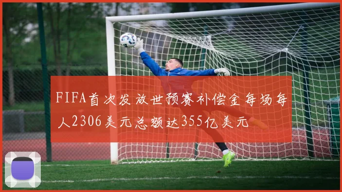FIFA首次发放世预赛补偿金每场每人2306美元总额达355亿美元