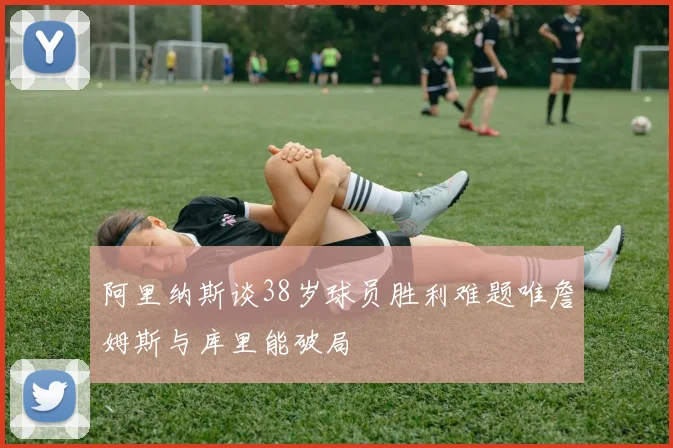 阿里纳斯谈38岁球员胜利难题唯詹姆斯与库里能破局