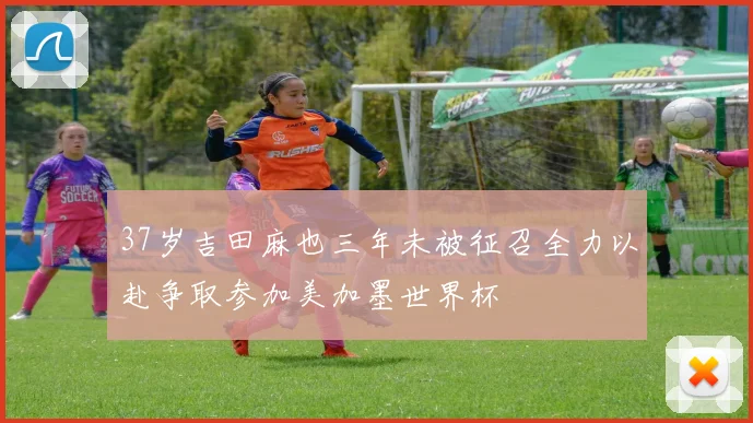 37岁吉田麻也三年未被征召全力以赴争取参加美加墨世界杯